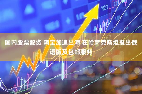 国内股票配资 淘宝加速出海 在哈萨克斯坦推出俄语版及包邮服务