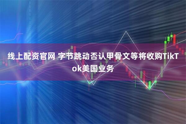 线上配资官网 字节跳动否认甲骨文等将收购TikTok美国业务