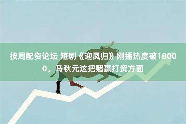 按周配资论坛 短剧《迎凤归》刚播热度破18000，马秋元这把赌赢打资方面