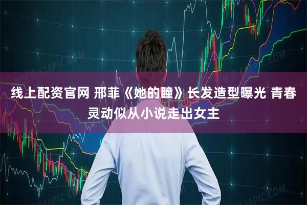 线上配资官网 邢菲《她的瞳》长发造型曝光 青春灵动似从小说走出女主