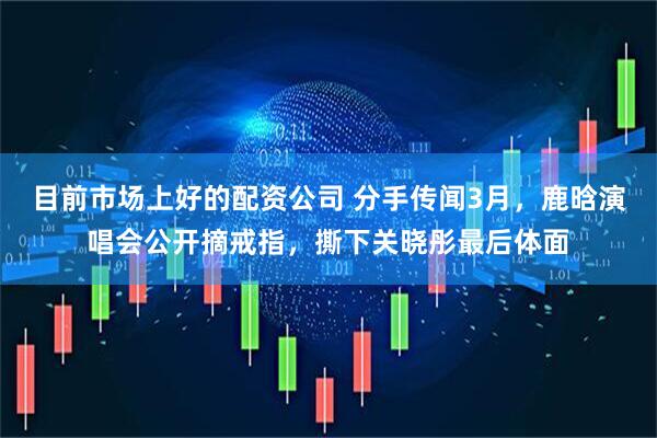目前市场上好的配资公司 分手传闻3月，鹿晗演唱会公开摘戒指，撕下关晓彤最后体面