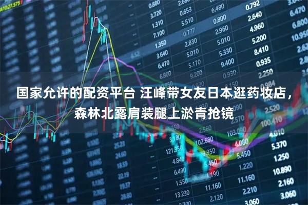 国家允许的配资平台 汪峰带女友日本逛药妆店，森林北露肩装腿上淤青抢镜
