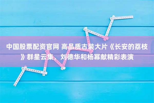 中国股票配资官网 高品质古装大片《长安的荔枝》群星云集，刘德华和杨幂献精彩表演