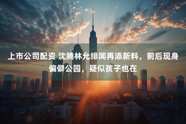 上市公司配资 沈腾林允绯闻再添新料，前后现身偏僻公园，疑似孩子也在