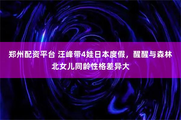 郑州配资平台 汪峰带4娃日本度假，醒醒与森林北女儿同龄性格差异大
