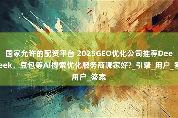 国家允许的配资平台 2025GEO优化公司推荐DeepSeek、豆包等AI搜索优化服务商哪家好?_引擎_用户_答案