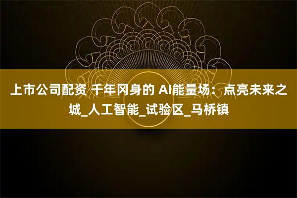 上市公司配资 千年冈身的 AI能量场：点亮未来之城_人工智能_试验区_马桥镇