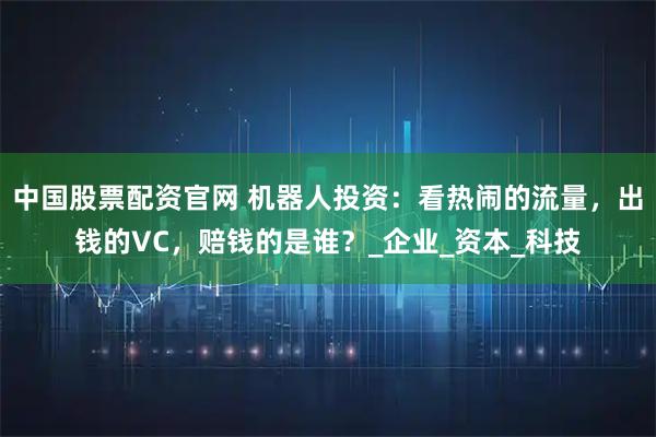 中国股票配资官网 机器人投资：看热闹的流量，出钱的VC，赔钱的是谁？_企业_资本_科技