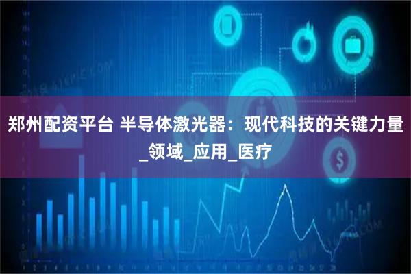 郑州配资平台 半导体激光器：现代科技的关键力量_领域_应用_医疗