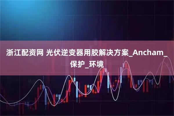 浙江配资网 光伏逆变器用胶解决方案_Ancham_保护_环境