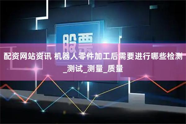 配资网站资讯 机器人零件加工后需要进行哪些检测_测试_测量_质量
