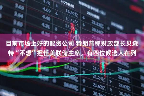 目前市场上好的配资公司 特朗普称财政部长贝森特“不想”担任美联储主席，有四位候选人在列
