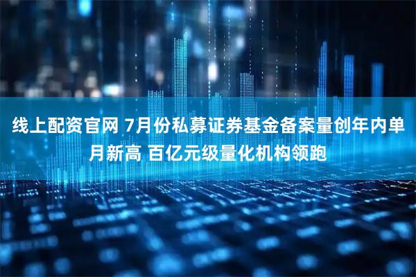 线上配资官网 7月份私募证券基金备案量创年内单月新高 百亿元级量化机构领跑