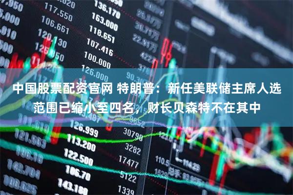 中国股票配资官网 特朗普：新任美联储主席人选范围已缩小至四名，财长贝森特不在其中