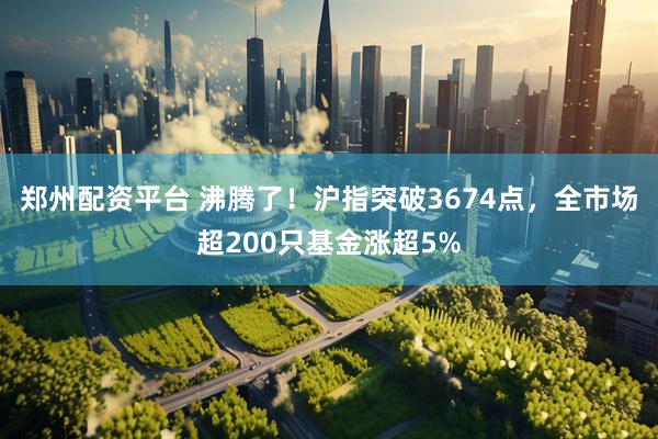 郑州配资平台 沸腾了！沪指突破3674点，全市场超200只基金涨超5%