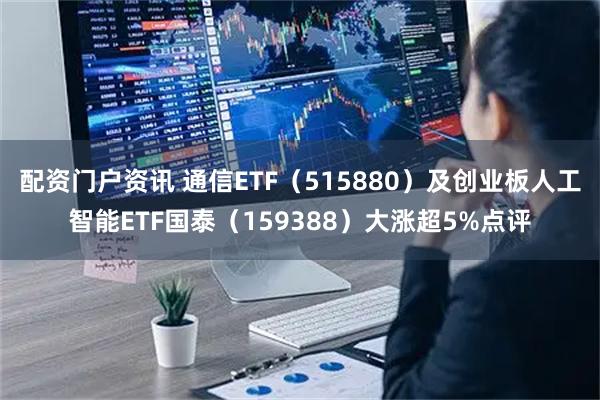 配资门户资讯 通信ETF（515880）及创业板人工智能ETF国泰（159388）大涨超5%点评