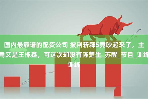 国内最靠谱的配资公司 披荆斩棘5竟吵起来了，主角又是王栎鑫，可这次却没有陈楚生_苏醒_节目_训练