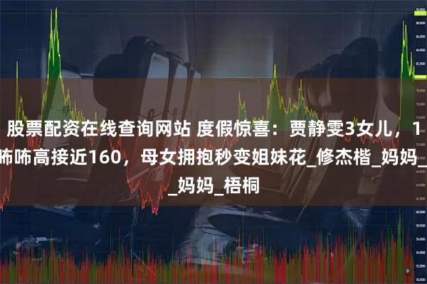 股票配资在线查询网站 度假惊喜：贾静雯3女儿，10岁咘咘高接近160，母女拥抱秒变姐妹花_修杰楷_妈妈_梧桐