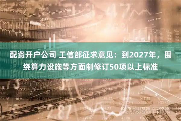 配资开户公司 工信部征求意见:到2027年,围绕算力设施等方面制修订50项以上标准