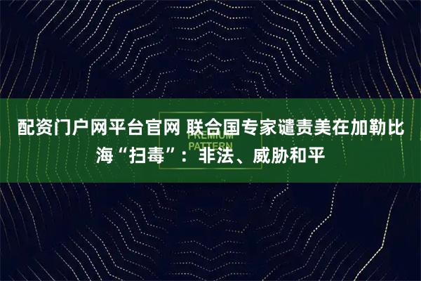 配资门户网平台官网 联合国专家谴责美在加勒比海“扫毒”:非法、威胁和平