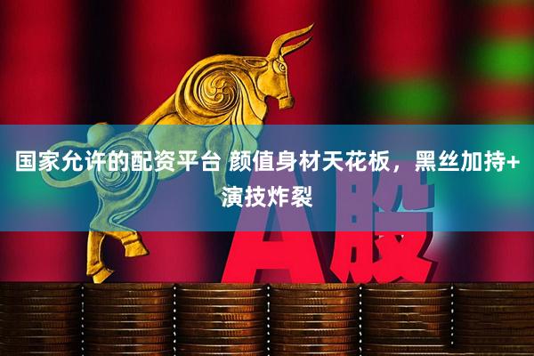 国家允许的配资平台 颜值身材天花板，黑丝加持+演技炸裂