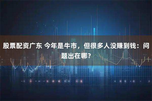 股票配资广东 今年是牛市，但很多人没赚到钱：问题出在哪？