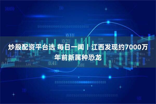 炒股配资平台选 每日一闻丨江西发现约7000万年前新属种恐龙