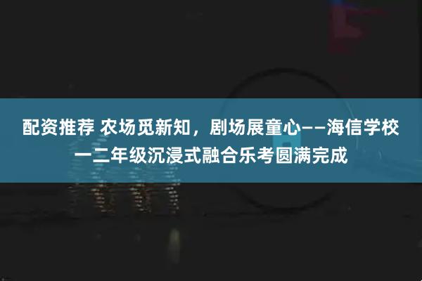 配资推荐 农场觅新知,剧场展童心——海信学校一二年级沉浸式融合乐考圆满完成