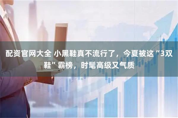 配资官网大全 小黑鞋真不流行了，今夏被这“3双鞋”霸榜，时髦高级又气质
