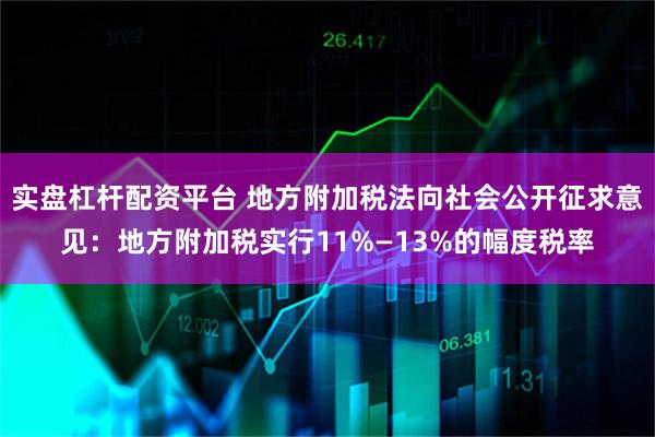 实盘杠杆配资平台 地方附加税法向社会公开征求意见：地方附加税实行11%—13%的幅度税率