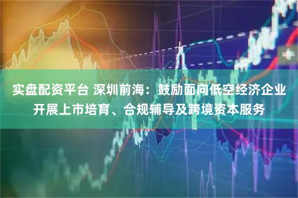 实盘配资平台 深圳前海：鼓励面向低空经济企业开展上市培育、合规辅导及跨境资本服务