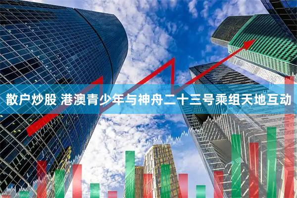 散户炒股 港澳青少年与神舟二十三号乘组天地互动